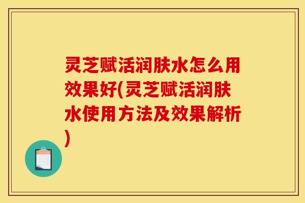 灵芝赋活润肤水怎么用效果好(灵芝赋活润肤水使用方法及效果解析)