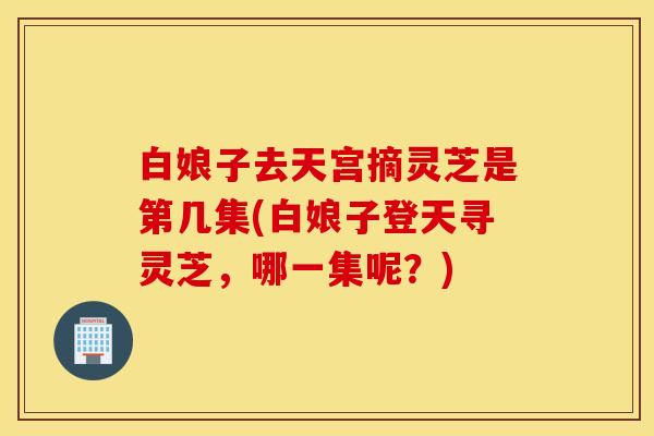 白娘子去天宫摘灵芝是第几集(白娘子登天寻灵芝，哪一集呢？)