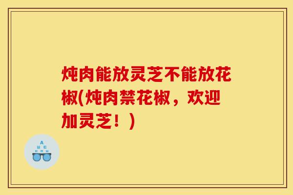 炖肉能放灵芝不能放花椒(炖肉禁花椒，欢迎加灵芝！)