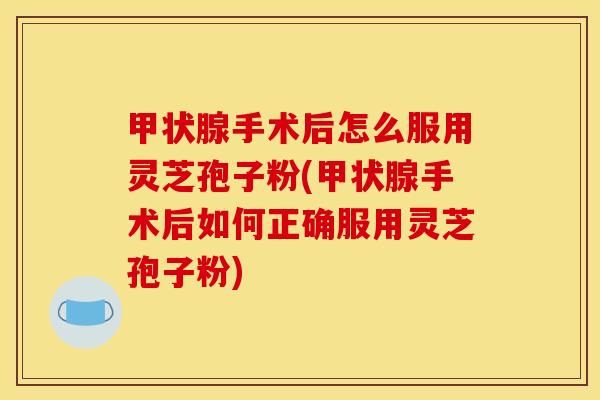 甲状腺手术后怎么服用灵芝孢子粉(甲状腺手术后如何正确服用灵芝孢子粉)