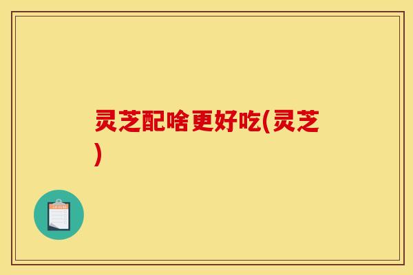 灵芝配啥更好吃(灵芝)