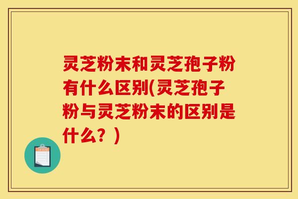 灵芝粉末和灵芝孢子粉有什么区别(灵芝孢子粉与灵芝粉末的区别是什么？)