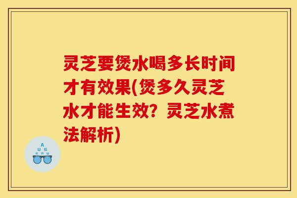 灵芝要煲水喝多长时间才有效果(煲多久灵芝水才能生效？灵芝水煮法解析)