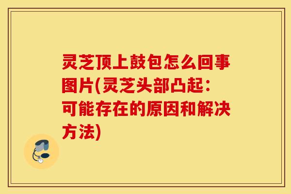 灵芝顶上鼓包怎么回事图片(灵芝头部凸起：可能存在的原因和解决方法)