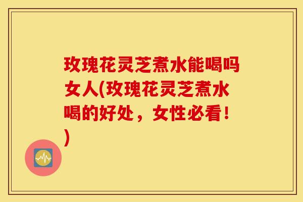 玫瑰花灵芝煮水能喝吗女人(玫瑰花灵芝煮水喝的好处，女性必看！)