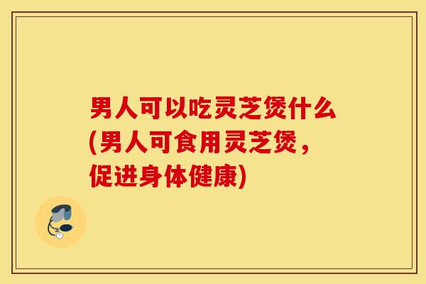 男人可以吃灵芝煲什么(男人可食用灵芝煲，促进身体健康)