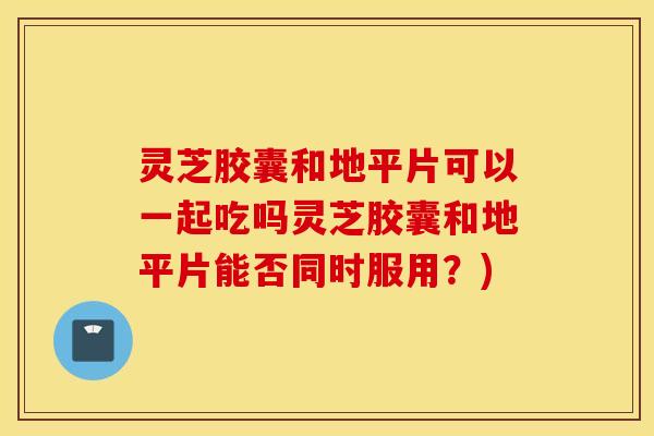 灵芝胶囊和地平片可以一起吃吗灵芝胶囊和地平片能否同时服用？)
