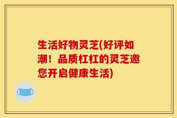 生活好物灵芝(好评如潮！品质杠杠的灵芝邀您开启健康生活)