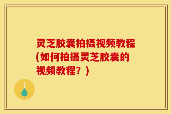 灵芝胶囊拍摄视频教程(如何拍摄灵芝胶囊的视频教程？)