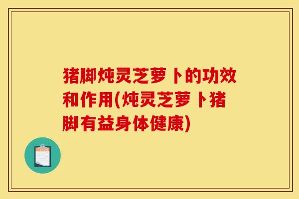 猪脚炖灵芝萝卜的功效和作用(炖灵芝萝卜猪脚有益身体健康)