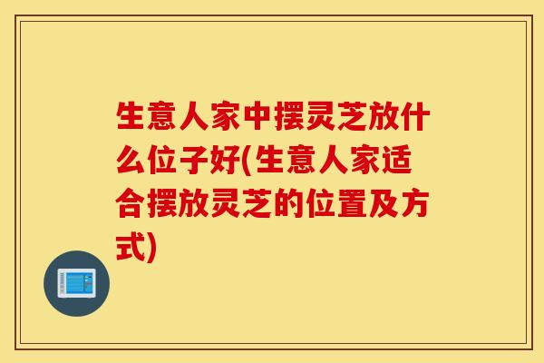 生意人家中摆灵芝放什么位子好(生意人家适合摆放灵芝的位置及方式)