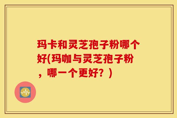 玛卡和灵芝孢子粉哪个好(玛咖与灵芝孢子粉，哪一个更好？)