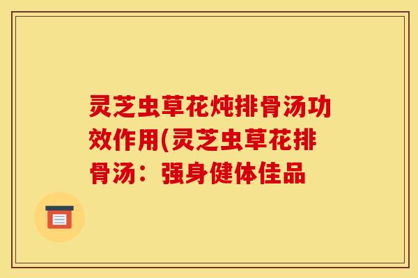 灵芝虫草花炖排骨汤功效作用(灵芝虫草花排骨汤：强身健体佳品
