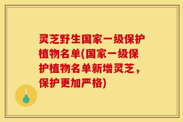 灵芝野生国家一级保护植物名单(国家一级保护植物名单新增灵芝，保护更加严格)