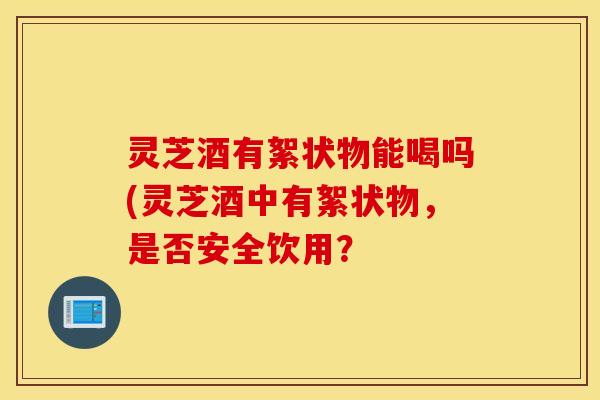 灵芝酒有絮状物能喝吗(灵芝酒中有絮状物，是否安全饮用？