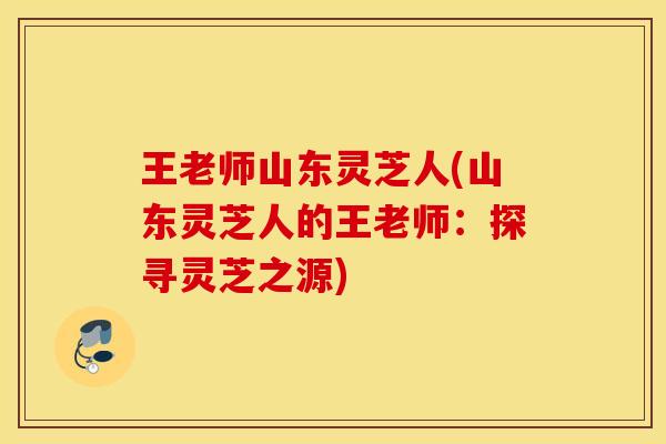 王老师山东灵芝人(山东灵芝人的王老师：探寻灵芝之源)