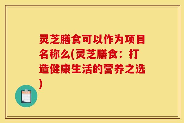 灵芝膳食可以作为项目名称么(灵芝膳食：打造健康生活的营养之选)