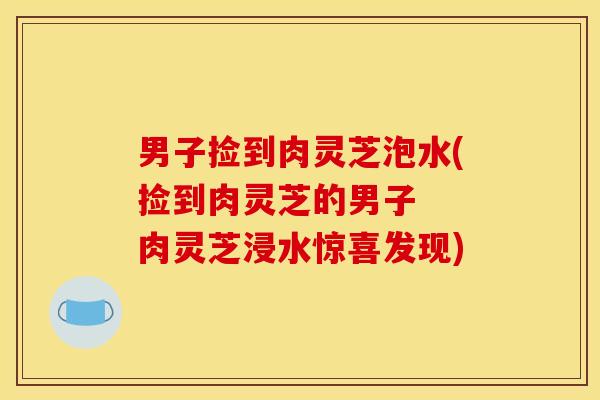 男子捡到肉灵芝泡水(捡到肉灵芝的男子  肉灵芝浸水惊喜发现)