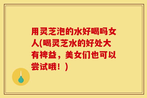 用灵芝泡的水好喝吗女人(喝灵芝水的好处大有裨益，美女们也可以尝试哦！)