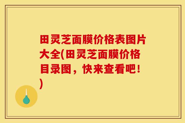 田灵芝面膜价格表图片大全(田灵芝面膜价格目录图，快来查看吧！)