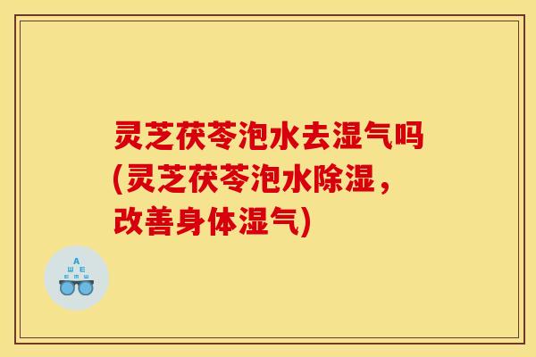 灵芝茯苓泡水去湿气吗(灵芝茯苓泡水除湿，改善身体湿气)
