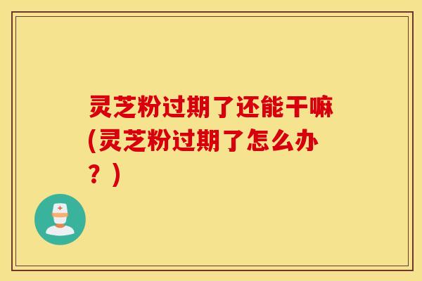 灵芝粉过期了还能干嘛(灵芝粉过期了怎么办？)