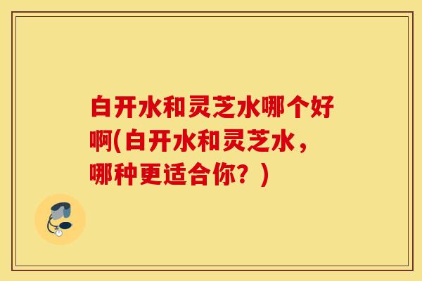 白开水和灵芝水哪个好啊(白开水和灵芝水，哪种更适合你？)
