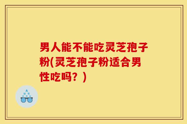 男人能不能吃灵芝孢子粉(灵芝孢子粉适合男性吃吗？)