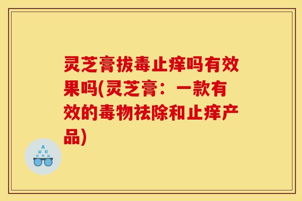 灵芝膏拔毒止痒吗有效果吗(灵芝膏：一款有效的毒物祛除和止痒产品)