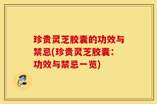 珍贵灵芝胶囊的功效与禁忌(珍贵灵芝胶囊：功效与禁忌一览)