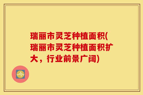 瑞丽市灵芝种植面积(瑞丽市灵芝种植面积扩大，行业前景广阔)