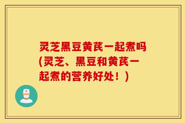 灵芝黑豆黄芪一起煮吗(灵芝、黑豆和黄芪一起煮的营养好处！)