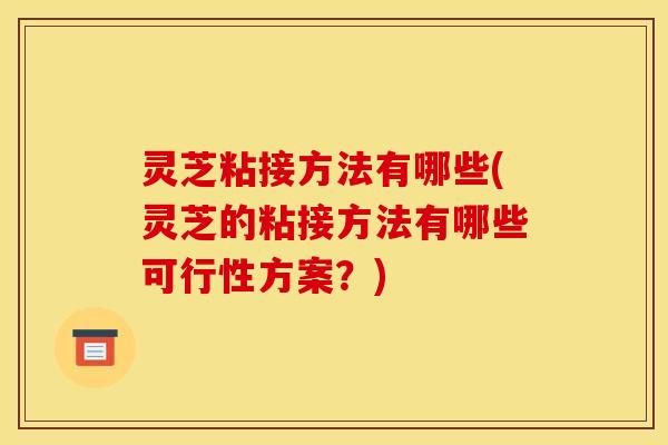 灵芝粘接方法有哪些(灵芝的粘接方法有哪些可行性方案？)