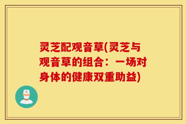 灵芝配观音草(灵芝与观音草的组合：一场对身体的健康双重助益)