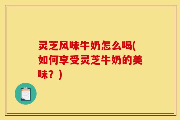 灵芝风味牛奶怎么喝(如何享受灵芝牛奶的美味？)