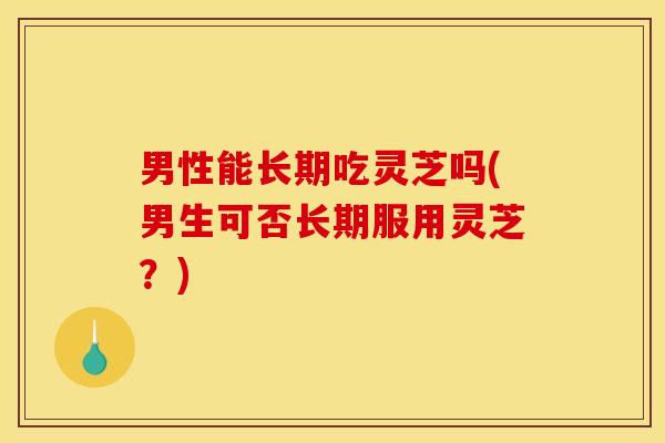 男性能长期吃灵芝吗(男生可否长期服用灵芝？)