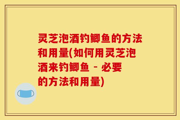 灵芝泡酒钓鲫鱼的方法和用量(如何用灵芝泡酒来钓鲫鱼 - 必要的方法和用量)
