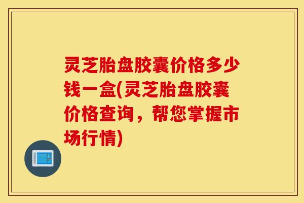灵芝胎盘胶囊价格多少钱一盒(灵芝胎盘胶囊价格查询，帮您掌握市场行情)