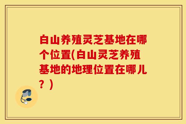 白山养殖灵芝基地在哪个位置(白山灵芝养殖基地的地理位置在哪儿？)