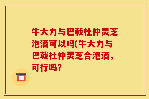 牛大力与巴戟杜仲灵芝泡酒可以吗(牛大力与巴戟杜仲灵芝合泡酒，可行吗？