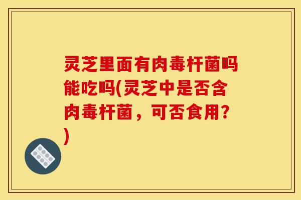 灵芝里面有肉毒杆菌吗能吃吗(灵芝中是否含肉毒杆菌，可否食用？)