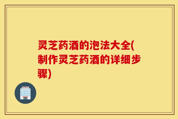灵芝药酒的泡法大全(制作灵芝药酒的详细步骤)