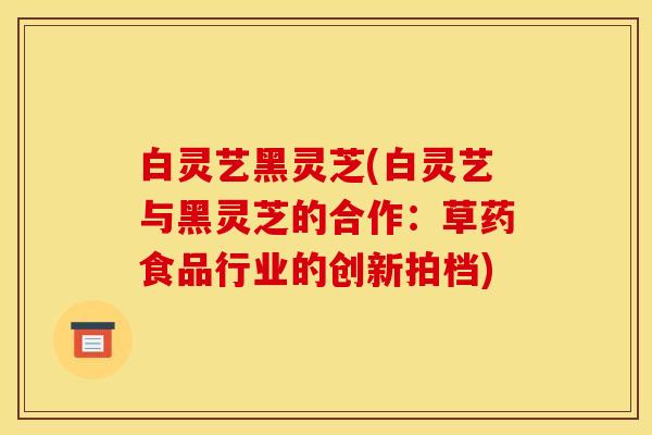 白灵艺黑灵芝(白灵艺与黑灵芝的合作：草药食品行业的创新拍档)