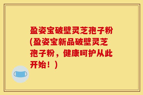 盈姿宝破壁灵芝孢子粉(盈姿宝新品破壁灵芝孢子粉，健康呵护从此开始！)