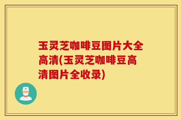 玉灵芝咖啡豆图片大全高清(玉灵芝咖啡豆高清图片全收录)