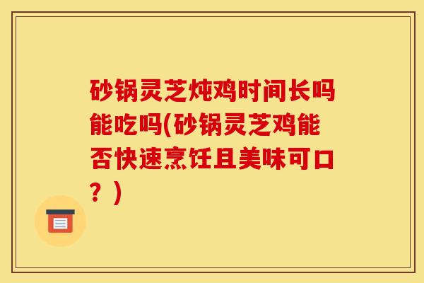 砂锅灵芝炖鸡时间长吗能吃吗(砂锅灵芝鸡能否快速烹饪且美味可口？)