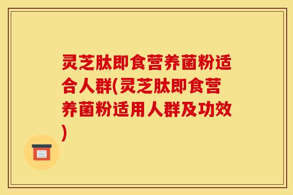 灵芝肽即食营养菌粉适合人群(灵芝肽即食营养菌粉适用人群及功效)