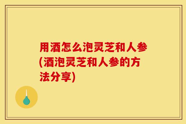 用酒怎么泡灵芝和人参(酒泡灵芝和人参的方法分享)