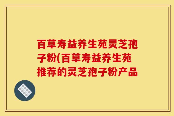 百草寿益养生苑灵芝孢子粉(百草寿益养生苑推荐的灵芝孢子粉产品