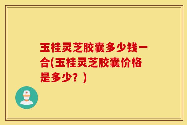玉桂灵芝胶囊多少钱一合(玉桂灵芝胶囊价格是多少？)